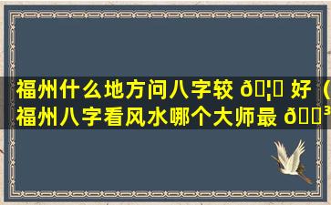 福州什么地方问八字较 🦈 好（福州八字看风水哪个大师最 🌳 权威）